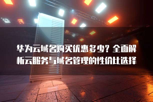 华为云域名购买优惠多少?全面解析云服务与域名管理的性价比选择