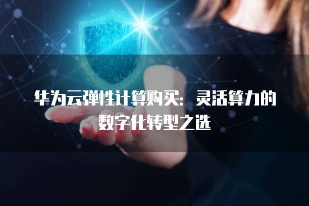华为云弹性计算购买:灵活算力的数字化转型之选