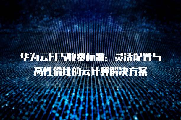 华为云ECS收费标准:灵活配置与高性价比的云计算解决方案