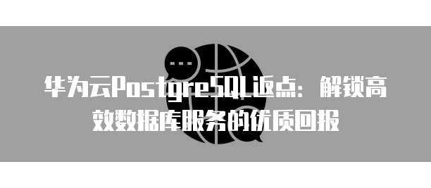 华为云PostgreSQL返点:解锁高效数据库服务的优质回报