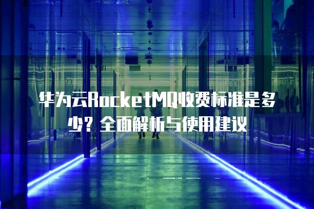 华为云RocketMQ收费标准是多少?全面解析与使用建议