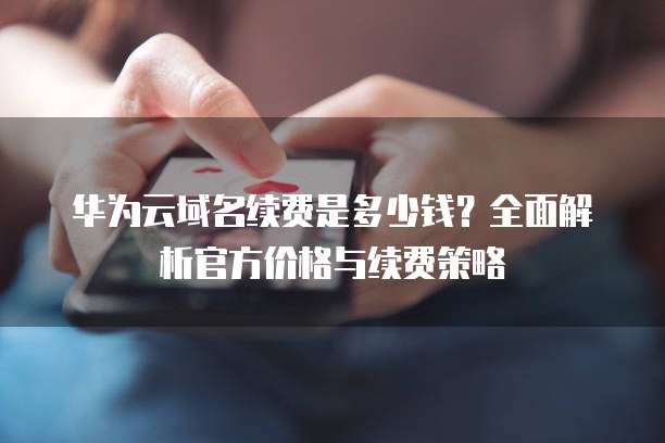华为云域名续费是多少钱?全面解析官方价格与续费策略