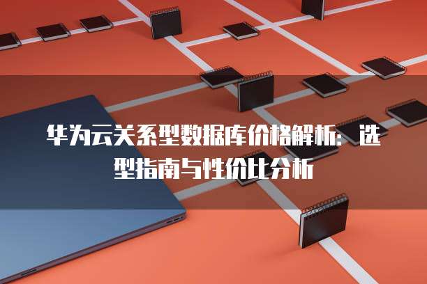华为云关系型数据库价格解析:选型指南与性价比分析