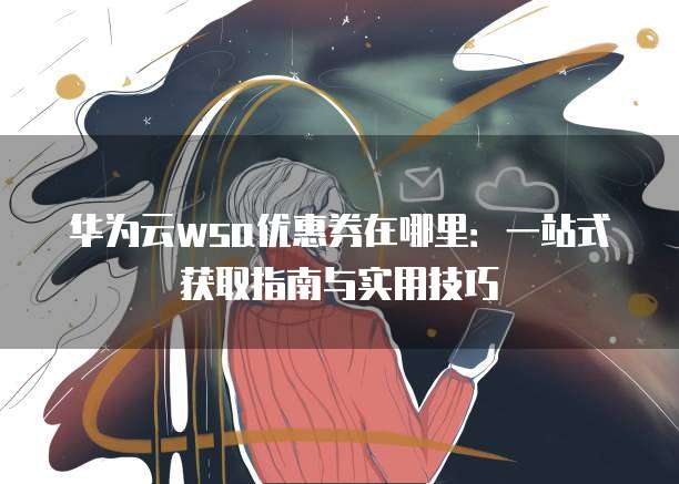 华为云wsa优惠券在哪里:一站式获取指南与实用技巧