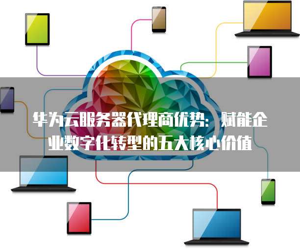 华为云服务器代理商优势:赋能企业数字化转型的五大核心价值