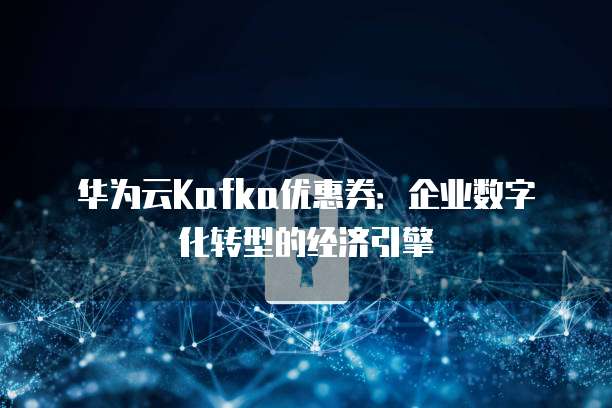 华为云Kafka优惠券:企业数字化转型的经济引擎