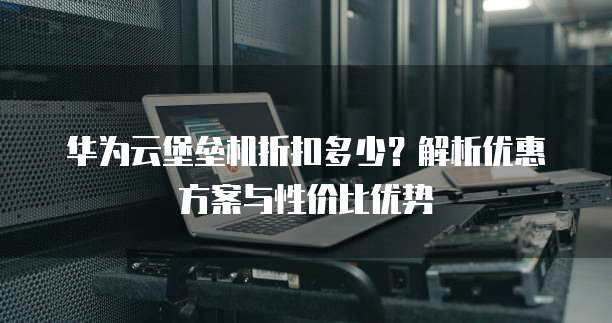 华为云堡垒机折扣多少?解析优惠方案与性价比优势