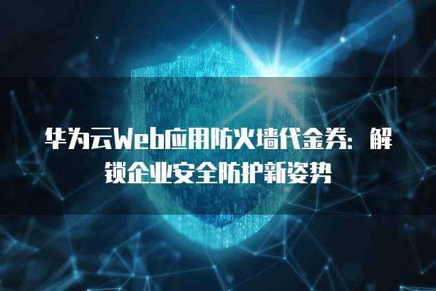 华为云Web应用防火墙代金券:解锁企业安全防护新姿势