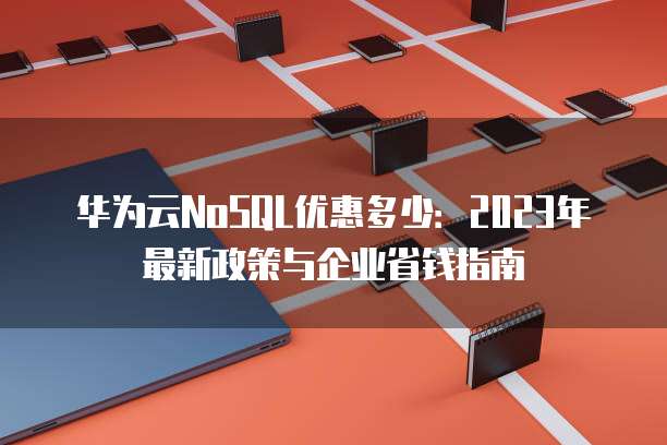 华为云NoSQL优惠多少:2023年最新政策与企业省钱指南