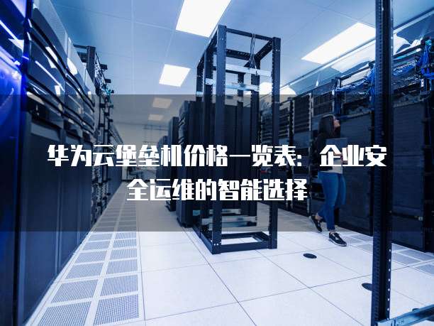 华为云堡垒机价格一览表:企业安全运维的智能选择