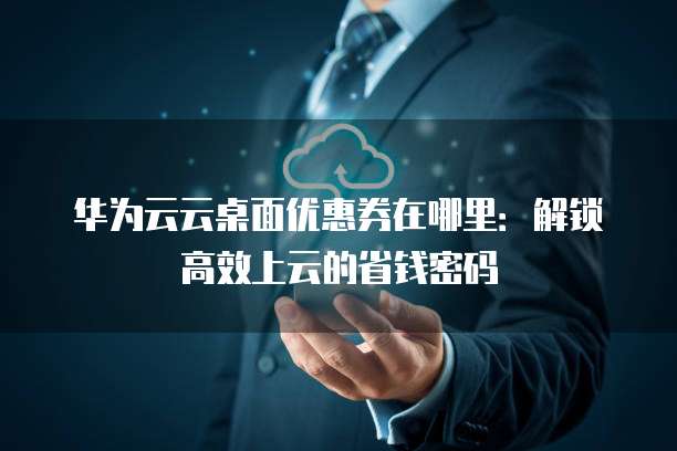 华为云云桌面优惠券在哪里：解锁高效上云的省钱密码