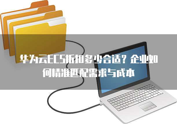 华为云ECS折扣多少合适?企业如何精准匹配需求与成本