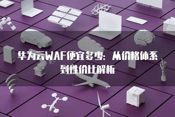 华为云WAF便宜多少:从价格体系到性价比解析