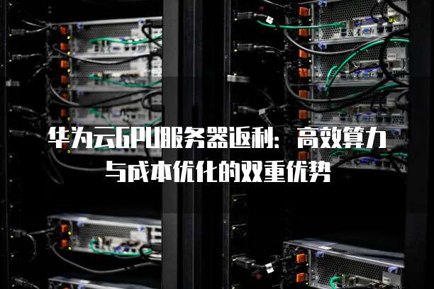 华为云GPU服务器返利：高效算力与成本优化的双重优势