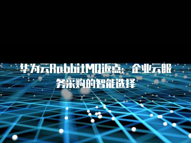 华为云RabbitMQ返点：企业云服务采购的智能选择