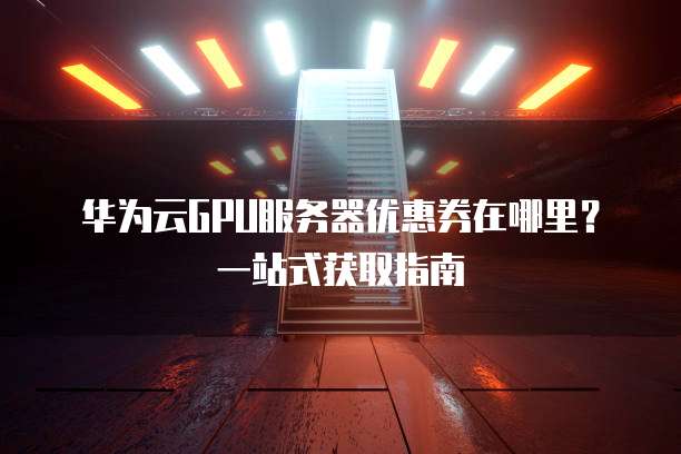 华为云GPU服务器优惠券在哪里?一站式获取指南