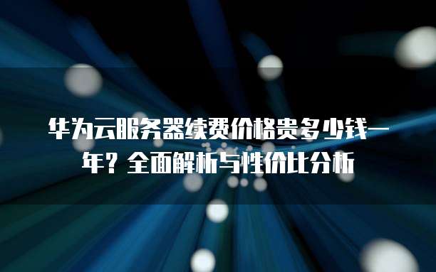 华为云服务器续费价格贵多少钱一年?全面解析与性价比分析