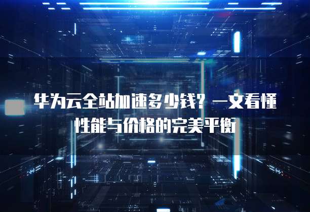 华为云全站加速多少钱?一文看懂性能与价格的完美平衡