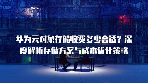 华为云对象存储收费多少合适？深度解析存储方案与成本优化策略