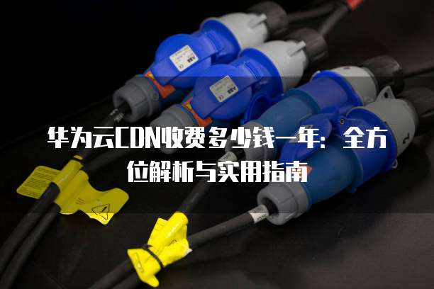 华为云CDN收费多少钱一年:全方位解析与实用指南