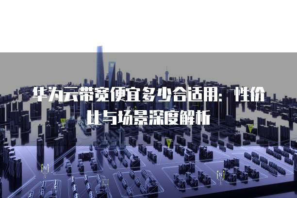 华为云带宽便宜多少合适用：性价比与场景深度解析