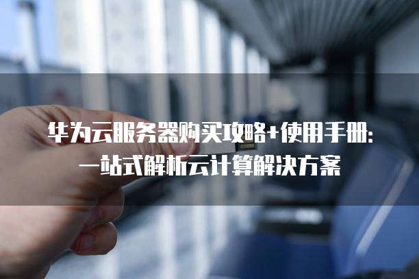 华为云服务器购买攻略+使用手册:一站式解析云计算解决方案