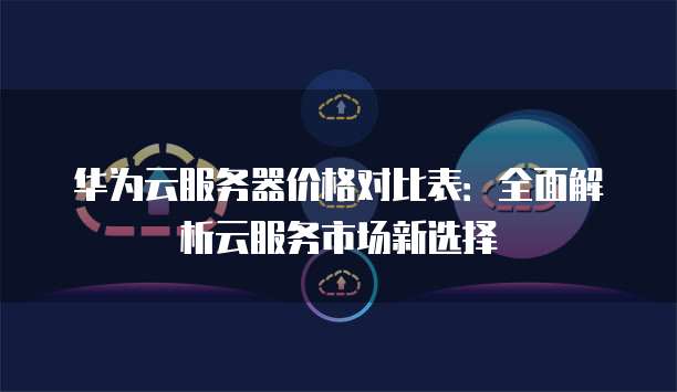 华为云服务器价格对比表：全面解析云服务市场新选择