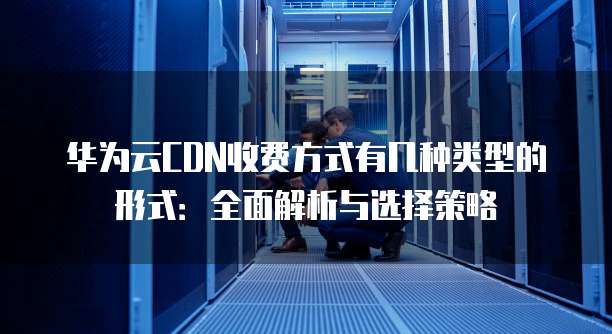 华为云CDN收费方式有几种类型的形式:全面解析与选择策略
