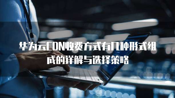 华为云CDN收费方式有几种形式组成的详解与选择策略