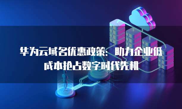 华为云域名优惠政策:助力企业低成本抢占数字时代先机
