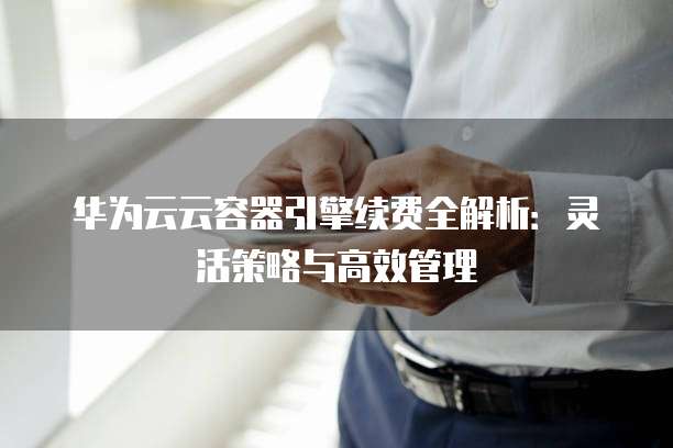 华为云云容器引擎续费全解析:灵活策略与高效管理