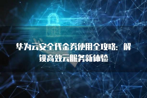 华为云安全代金券使用全攻略:解锁高效云服务新体验