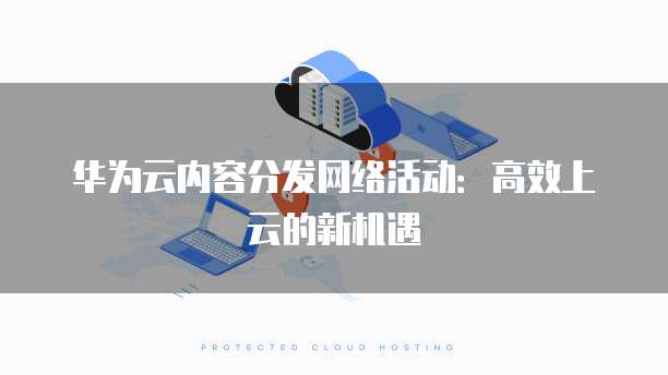 华为云内容分发网络活动:高效上云的新机遇