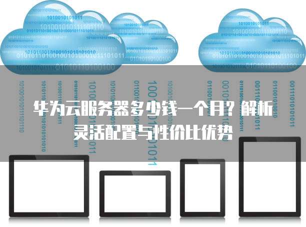 华为云服务器多少钱一个月?解析灵活配置与性价比优势