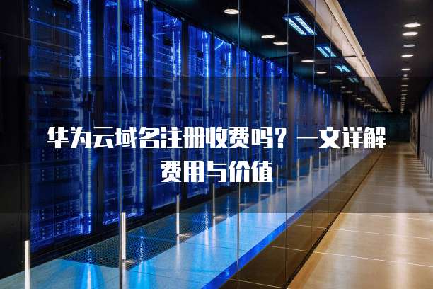华为云域名注册收费吗?一文详解费用与价值