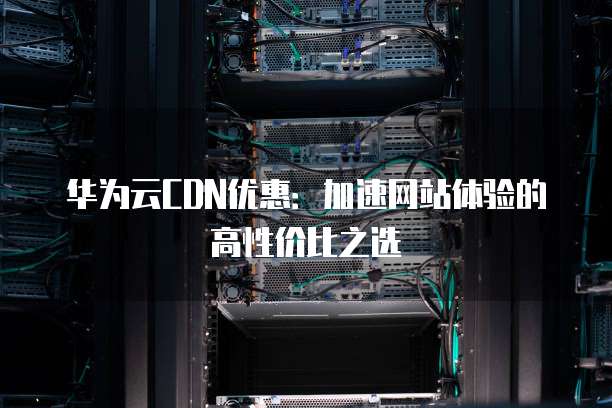 华为云CDN优惠:加速网站体验的高性价比之选
