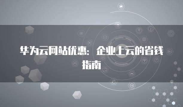 华为云网站优惠:企业上云的省钱指南