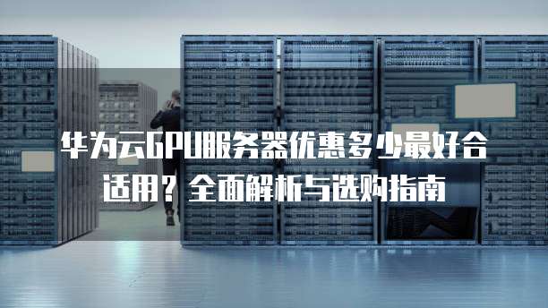 华为云GPU服务器优惠多少最好合适用?全面解析与选购指南