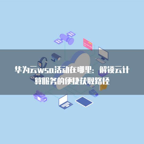 华为云wsa活动在哪里：解锁云计算服务的便捷获取路径