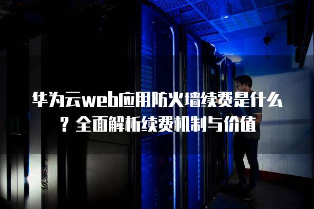 华为云web应用防火墙续费是什么?全面解析续费机制与价值