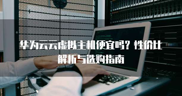 华为云云虚拟主机便宜吗?性价比解析与选购指南