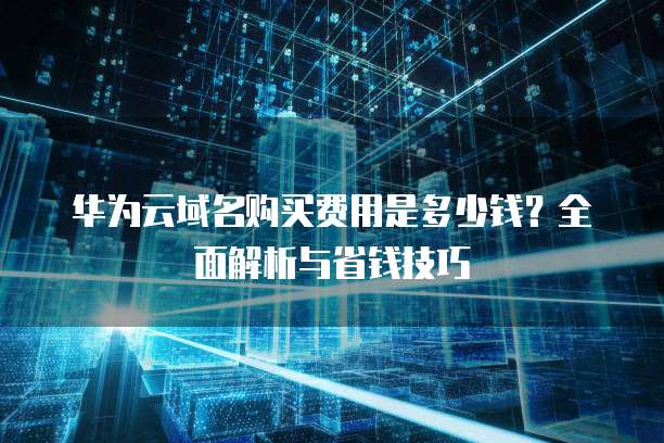 华为云域名购买费用是多少钱?全面解析与省钱技巧