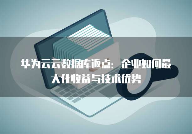 华为云云数据库返点：企业如何最大化收益与技术优势
