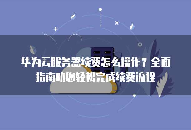 华为云服务器续费怎么操作?全面指南助您轻松完成续费流程