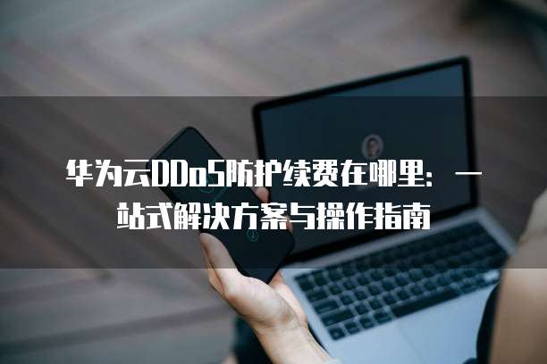 华为云DDoS防护续费在哪里:一站式解决方案与操作指南