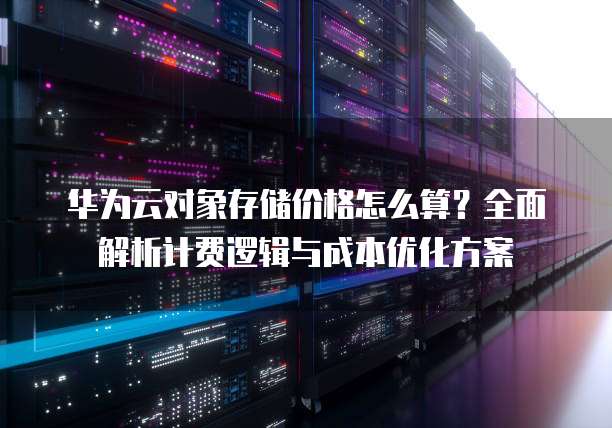 华为云对象存储价格怎么算?全面解析计费逻辑与成本优化方案
