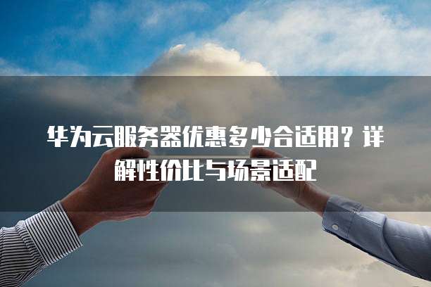 华为云服务器优惠多少合适用?详解性价比与场景适配