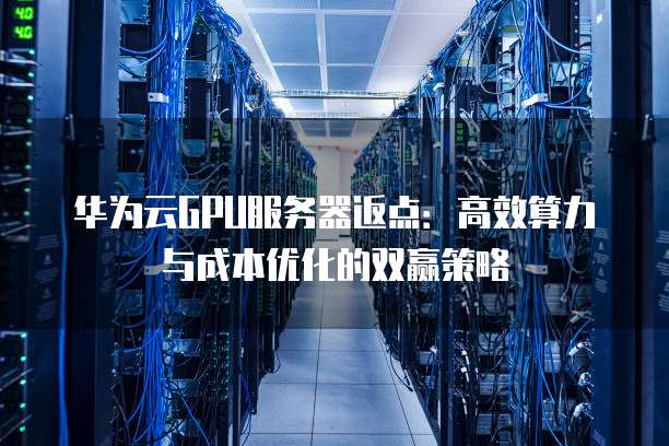 华为云GPU服务器返点:高效算力与成本优化的双赢策略
