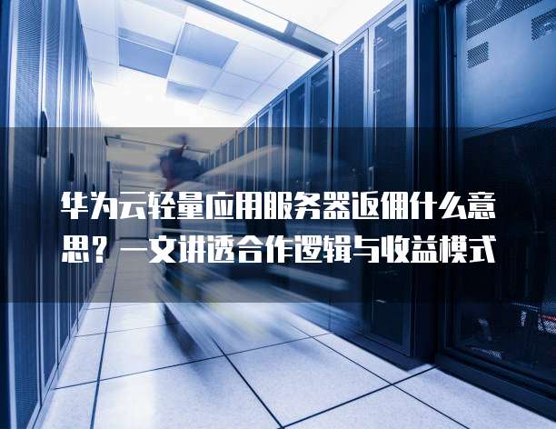 华为云轻量应用服务器返佣什么意思?一文讲透合作逻辑与收益模式