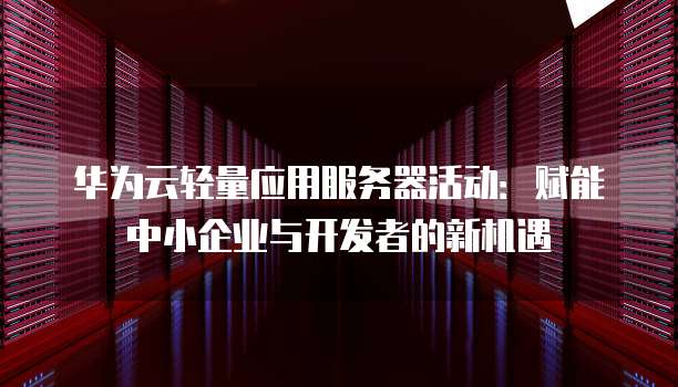 华为云轻量应用服务器活动:赋能中小企业与开发者的新机遇